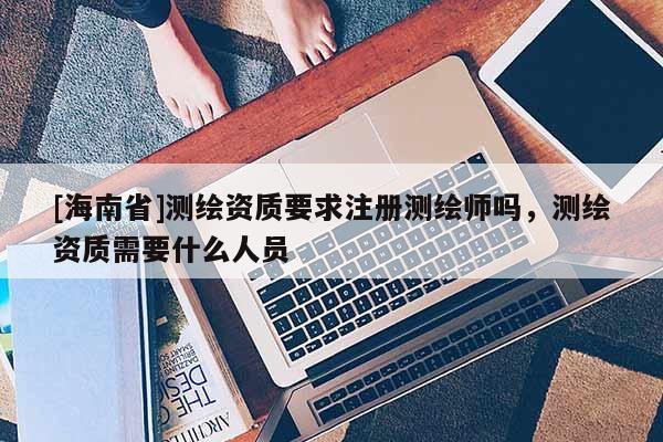 [海南省]測繪資質要求注冊測繪師嗎，測繪資質需要什么人員