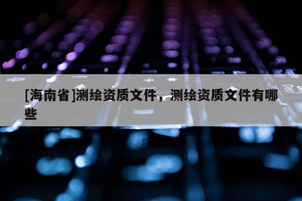 [海南省]測繪資質文件，測繪資質文件有哪些