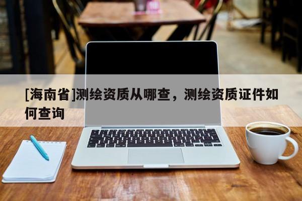 [海南省]測繪資質從哪查，測繪資質證件如何查詢