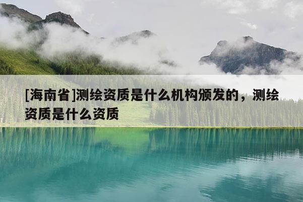 [海南省]測繪資質是什么機構頒發的，測繪資質是什么資質