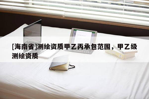 [海南省]測(cè)繪資質(zhì)甲乙丙承包范圍，甲乙級(jí)測(cè)繪資質(zhì)