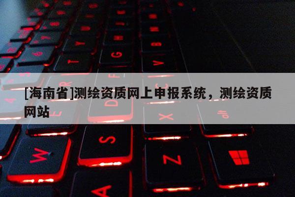 [海南省]測繪資質(zhì)網(wǎng)上申報系統(tǒng)，測繪資質(zhì)網(wǎng)站
