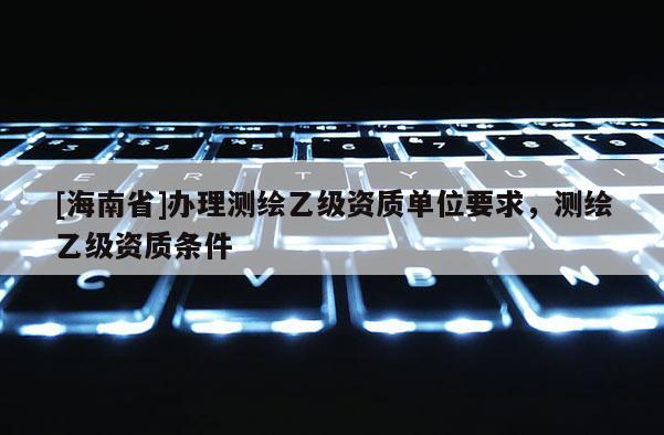 [海南省]辦理測(cè)繪乙級(jí)資質(zhì)單位要求，測(cè)繪乙級(jí)資質(zhì)條件