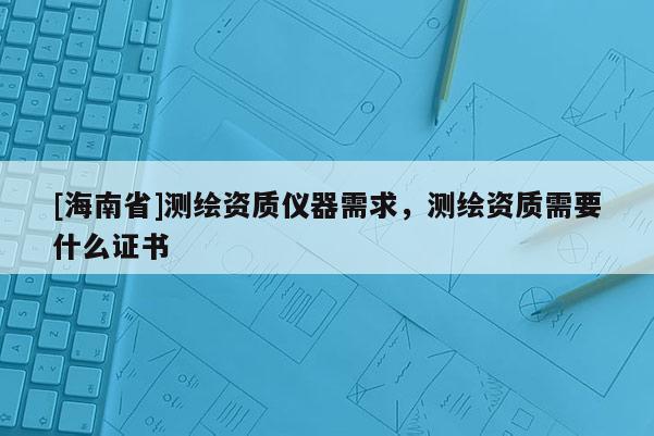 [海南省]測繪資質儀器需求，測繪資質需要什么證書
