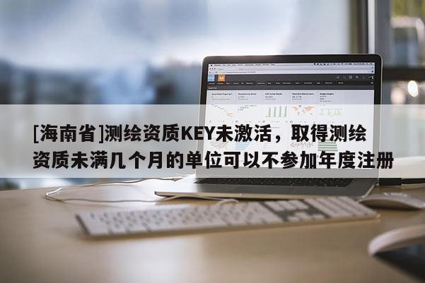 [海南省]測(cè)繪資質(zhì)KEY未激活，取得測(cè)繪資質(zhì)未滿幾個(gè)月的單位可以不參加年度注冊(cè)