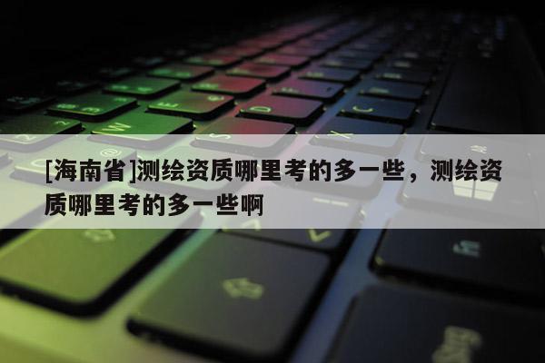 [海南省]測繪資質哪里考的多一些，測繪資質哪里考的多一些啊