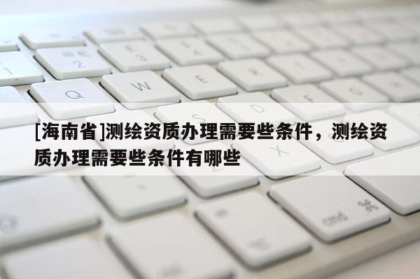 [海南省]測繪資質辦理需要些條件，測繪資質辦理需要些條件有哪些