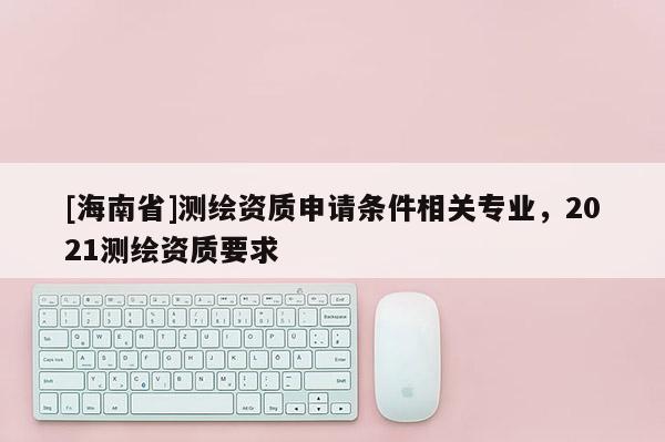 [海南省]測繪資質申請條件相關專業，2021測繪資質要求