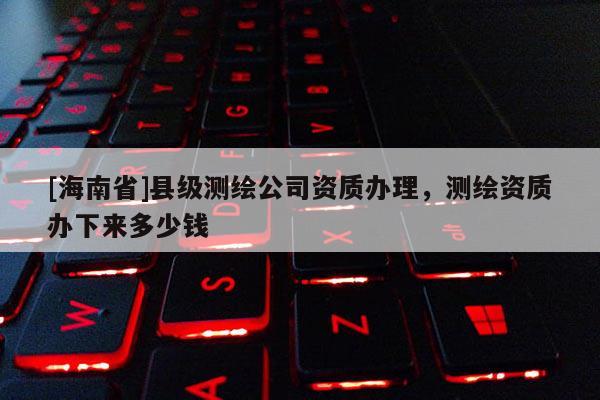 [海南省]縣級測繪公司資質(zhì)辦理，測繪資質(zhì)辦下來多少錢