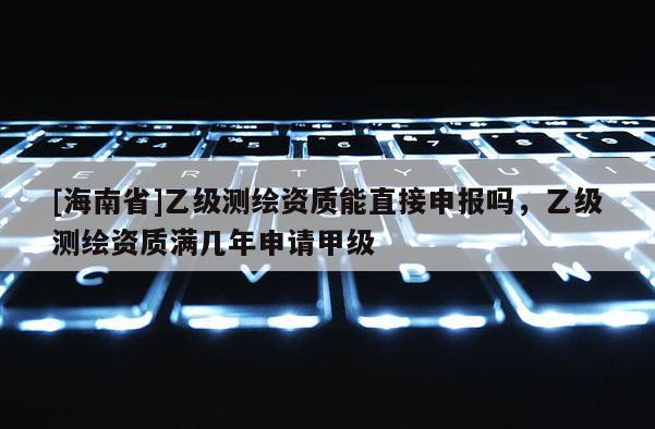 [海南省]乙級測繪資質能直接申報嗎，乙級測繪資質滿幾年申請甲級