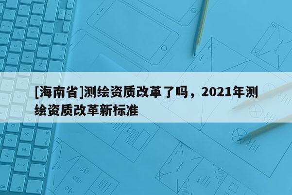 [海南省]測繪資質改革了嗎，2021年測繪資質改革新標準