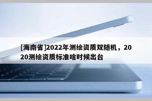 [海南省]2022年測繪資質雙隨機，2020測繪資質標準啥時候出臺