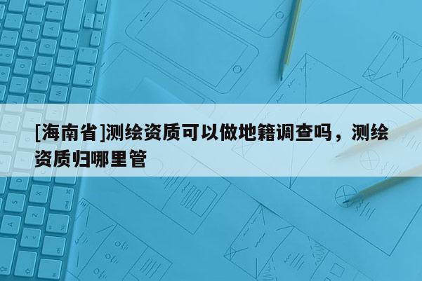 [海南省]測繪資質可以做地籍調查嗎，測繪資質歸哪里管