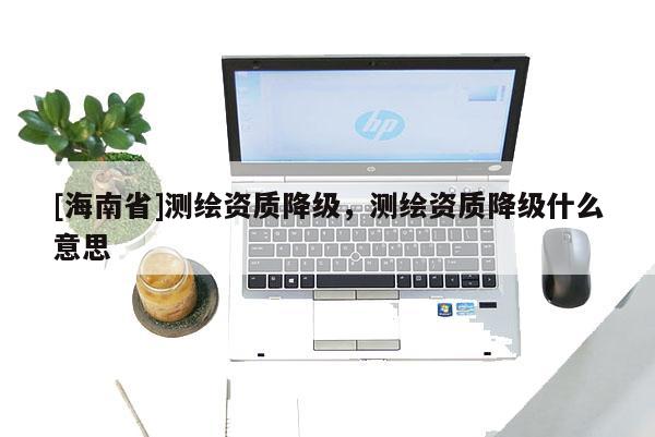 [海南省]測繪資質(zhì)降級，測繪資質(zhì)降級什么意思