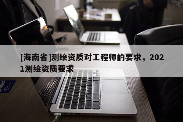 [海南省]測繪資質對工程師的要求，2021測繪資質要求