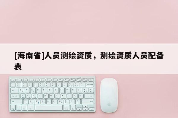 [海南省]人員測繪資質，測繪資質人員配備表