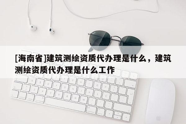 [海南省]建筑測繪資質代辦理是什么，建筑測繪資質代辦理是什么工作