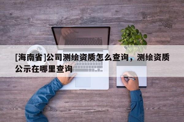 [海南省]公司測繪資質(zhì)怎么查詢，測繪資質(zhì)公示在哪里查詢