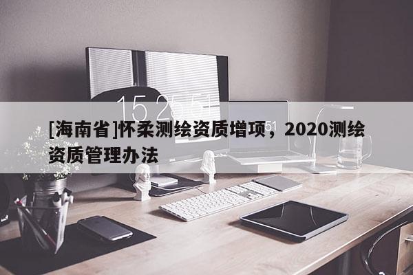[海南省]懷柔測繪資質(zhì)增項，2020測繪資質(zhì)管理辦法