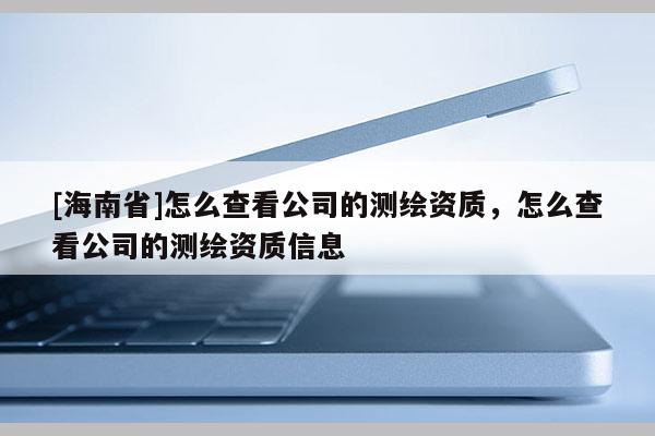 [海南省]怎么查看公司的測繪資質，怎么查看公司的測繪資質信息