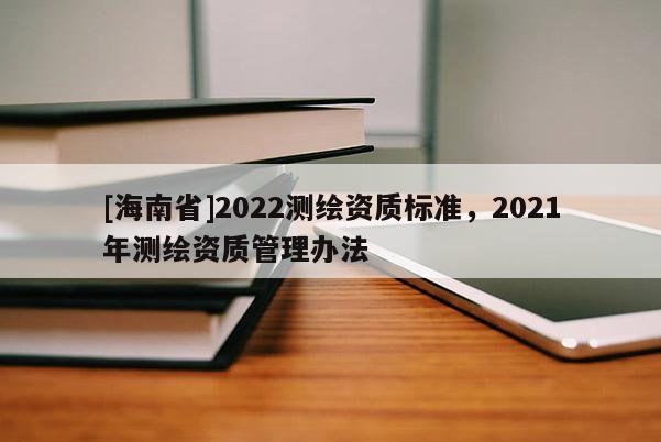 [海南省]2022測繪資質標準，2021年測繪資質管理辦法