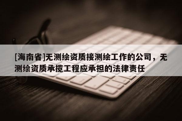 [海南省]無測繪資質(zhì)接測繪工作的公司，無測繪資質(zhì)承攬工程應(yīng)承擔(dān)的法律責(zé)任