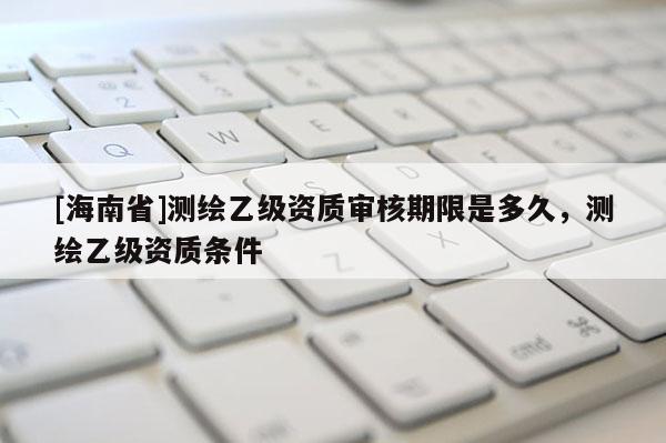 [海南省]測繪乙級資質(zhì)審核期限是多久，測繪乙級資質(zhì)條件