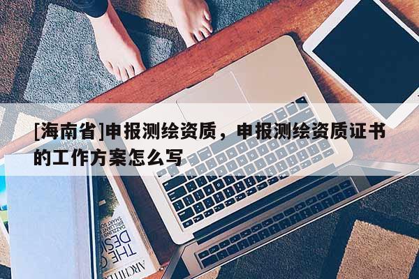 [海南省]申報(bào)測(cè)繪資質(zhì)，申報(bào)測(cè)繪資質(zhì)證書(shū)的工作方案怎么寫(xiě)