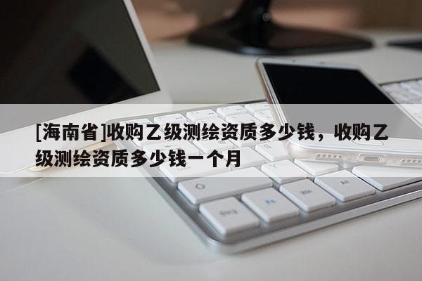 [海南省]收購乙級測繪資質(zhì)多少錢，收購乙級測繪資質(zhì)多少錢一個月