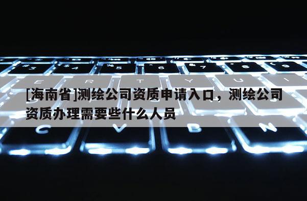[海南省]測(cè)繪公司資質(zhì)申請(qǐng)入口，測(cè)繪公司資質(zhì)辦理需要些什么人員