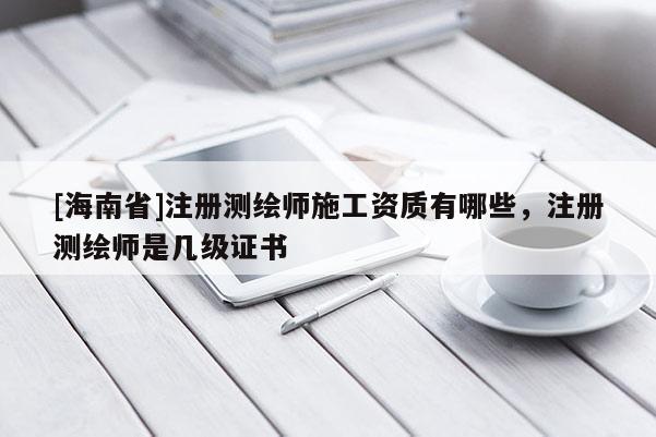 [海南省]注冊測繪師施工資質有哪些，注冊測繪師是幾級證書