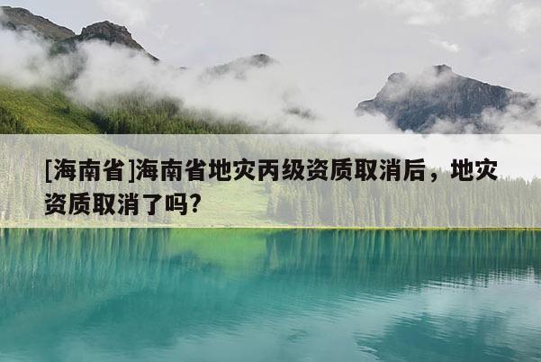 [海南省]海南省地災丙級資質取消后，地災資質取消了嗎?