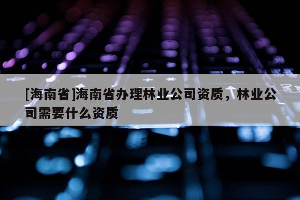 [海南省]海南省辦理林業公司資質，林業公司需要什么資質