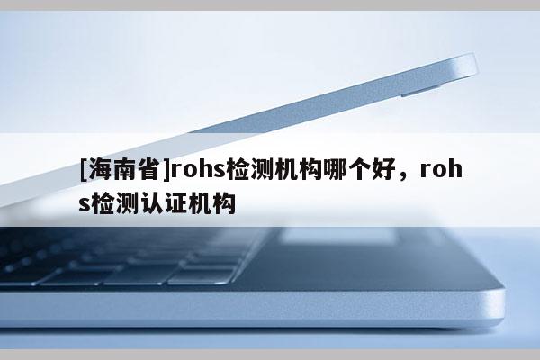 [海南省]rohs檢測機構哪個好，rohs檢測認證機構