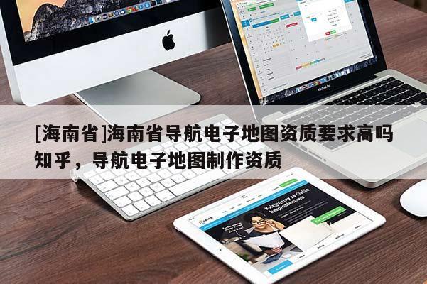 [海南省]海南省導(dǎo)航電子地圖資質(zhì)要求高嗎知乎，導(dǎo)航電子地圖制作資質(zhì)