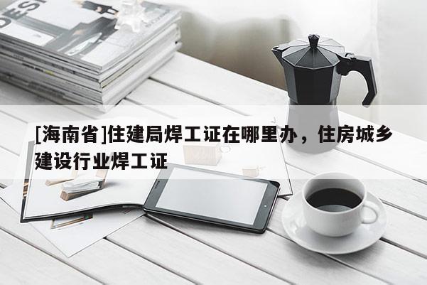 [海南省]住建局焊工證在哪里辦，住房城鄉建設行業焊工證