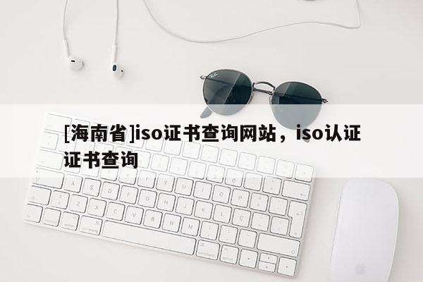 [海南省]iso證書查詢網(wǎng)站，iso認證證書查詢