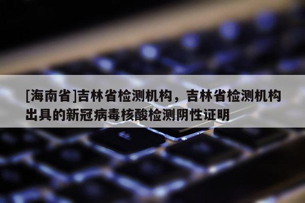[海南省]吉林省檢測機構，吉林省檢測機構出具的新冠病毒核酸檢測陰性證明