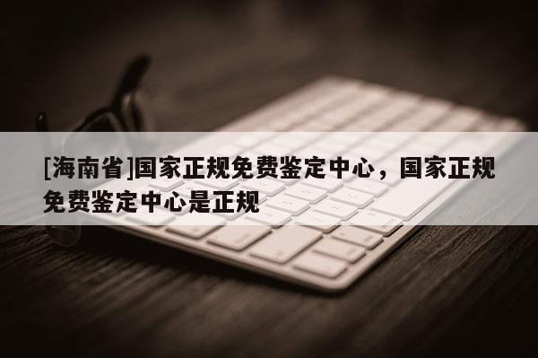 [海南省]國家正規免費鑒定中心，國家正規免費鑒定中心是正規