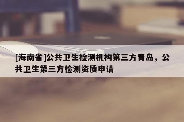[海南省]公共衛生檢測機構第三方青島，公共衛生第三方檢測資質申請