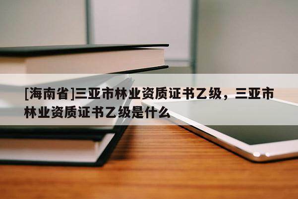 [海南省]三亞市林業資質證書乙級，三亞市林業資質證書乙級是什么