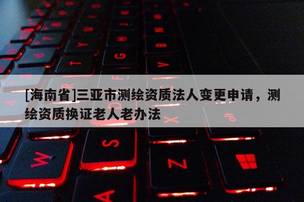 [海南省]三亞市測繪資質法人變更申請，測繪資質換證老人老辦法