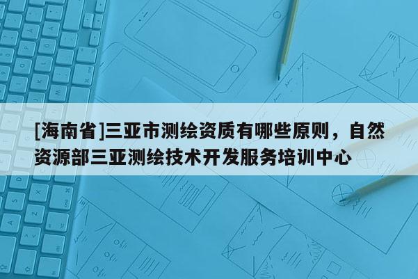 [海南省]三亞市測繪資質有哪些原則，自然資源部三亞測繪技術開發服務培訓中心