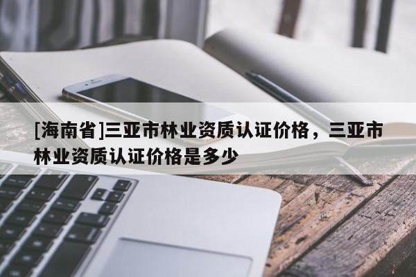 [海南省]三亞市林業資質認證價格，三亞市林業資質認證價格是多少