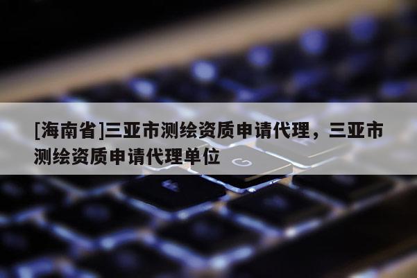 [海南省]三亞市測繪資質申請代理，三亞市測繪資質申請代理單位