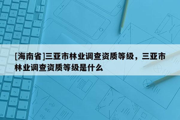 [海南省]三亞市林業調查資質等級，三亞市林業調查資質等級是什么