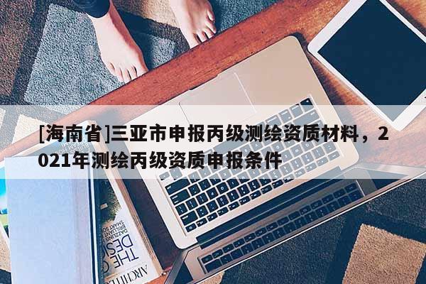 [海南省]三亞市申報丙級測繪資質材料，2021年測繪丙級資質申報條件