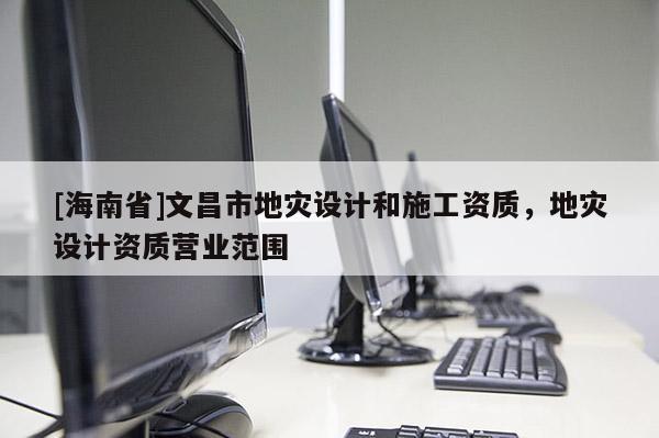 [海南省]文昌市地災(zāi)設(shè)計(jì)和施工資質(zhì)，地災(zāi)設(shè)計(jì)資質(zhì)營(yíng)業(yè)范圍