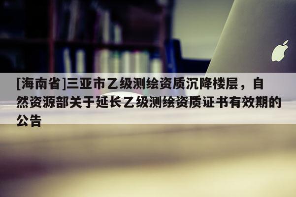[海南省]三亞市乙級測繪資質沉降樓層，自然資源部關于延長乙級測繪資質證書有效期的公告