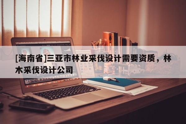 [海南省]三亞市林業采伐設計需要資質，林木采伐設計公司
